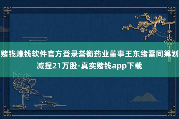 赌钱赚钱软件官方登录誉衡药业董事王东绪雷同筹划减捏21万股-真实赌钱app下载