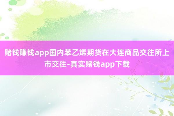 赌钱赚钱app国内苯乙烯期货在大连商品交往所上市交往-真实赌钱app下载