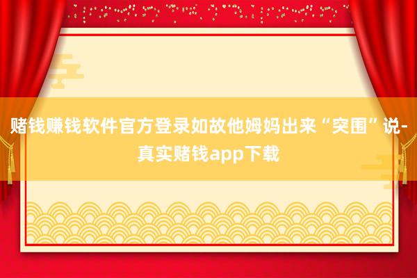 赌钱赚钱软件官方登录如故他姆妈出来“突围”说-真实赌钱app下载