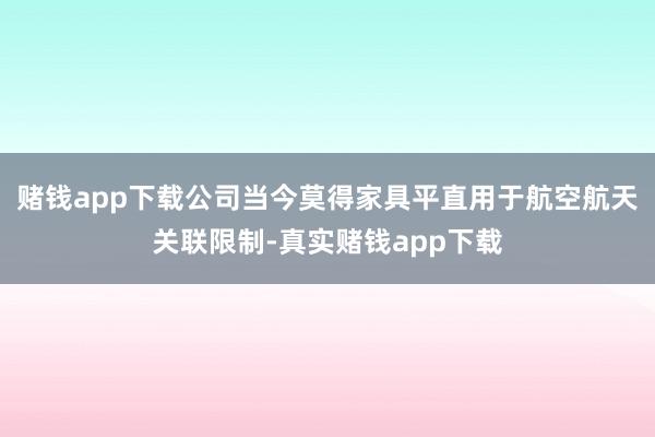 赌钱app下载公司当今莫得家具平直用于航空航天关联限制-真实赌钱app下载