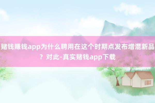 赌钱赚钱app　　为什么聘用在这个时期点发布增混新品？　　对此-真实赌钱app下载