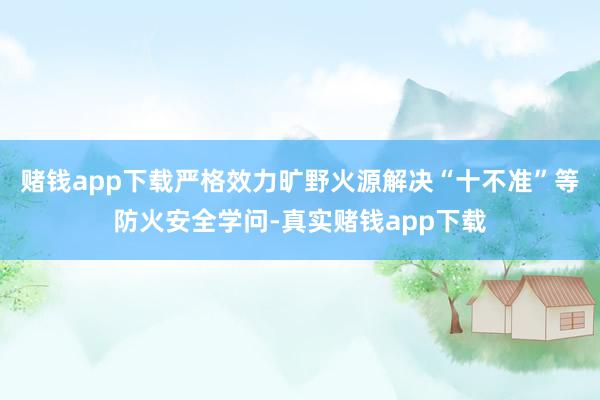 赌钱app下载严格效力旷野火源解决“十不准”等防火安全学问-真实赌钱app下载
