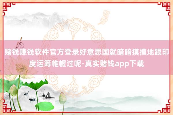 赌钱赚钱软件官方登录好意思国就暗暗摸摸地跟印度运筹帷幄过呢-真实赌钱app下载
