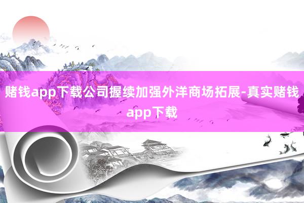 赌钱app下载公司握续加强外洋商场拓展-真实赌钱app下载