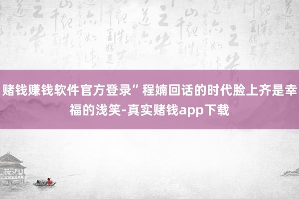 赌钱赚钱软件官方登录”程婻回话的时代脸上齐是幸福的浅笑-真实赌钱app下载