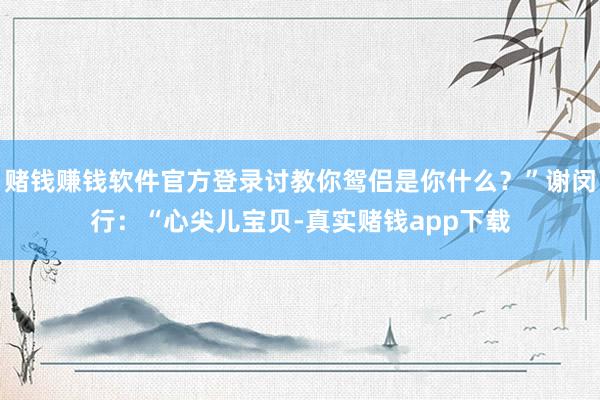 赌钱赚钱软件官方登录讨教你鸳侣是你什么？”谢闵行：“心尖儿宝贝-真实赌钱app下载