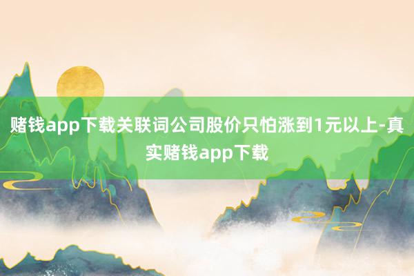 赌钱app下载关联词公司股价只怕涨到1元以上-真实赌钱app下载