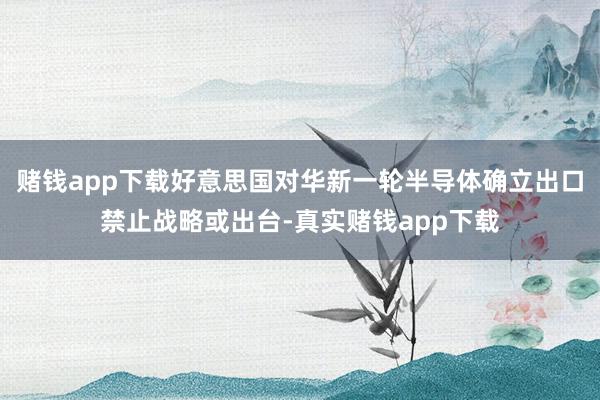 赌钱app下载好意思国对华新一轮半导体确立出口禁止战略或出台-真实赌钱app下载