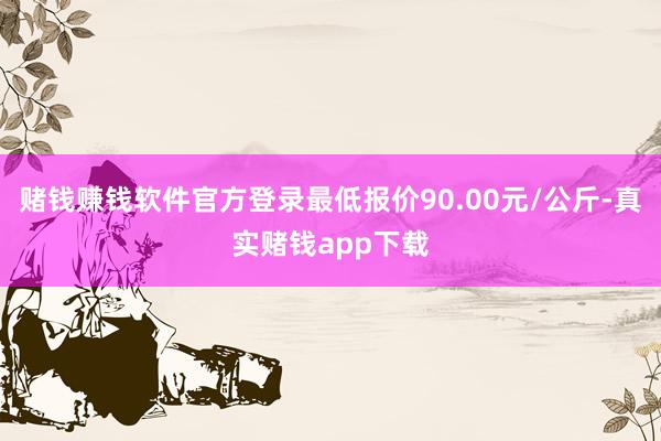 赌钱赚钱软件官方登录最低报价90.00元/公斤-真实赌钱app下载