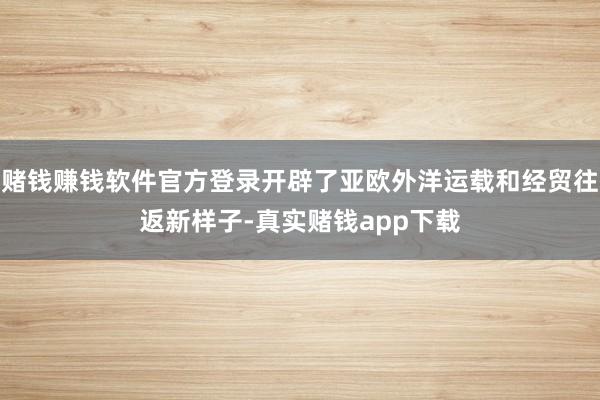 赌钱赚钱软件官方登录开辟了亚欧外洋运载和经贸往返新样子-真实赌钱app下载
