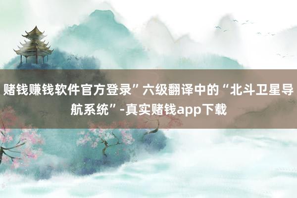 赌钱赚钱软件官方登录”六级翻译中的“北斗卫星导航系统”-真实赌钱app下载