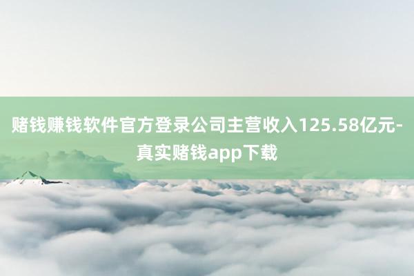 赌钱赚钱软件官方登录公司主营收入125.58亿元-真实赌钱app下载