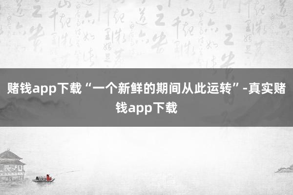 赌钱app下载“一个新鲜的期间从此运转”-真实赌钱app下载