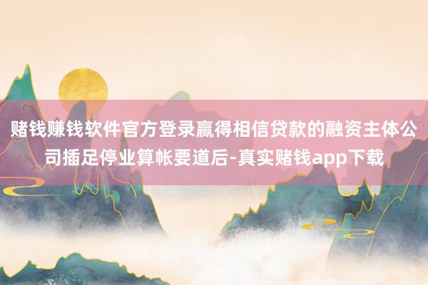 赌钱赚钱软件官方登录赢得相信贷款的融资主体公司插足停业算帐要道后-真实赌钱app下载