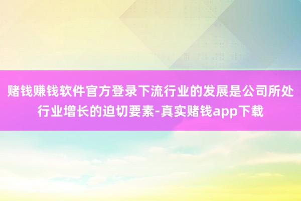 赌钱赚钱软件官方登录下流行业的发展是公司所处行业增长的迫切要素-真实赌钱app下载