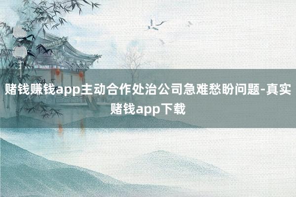 赌钱赚钱app主动合作处治公司急难愁盼问题-真实赌钱app下载