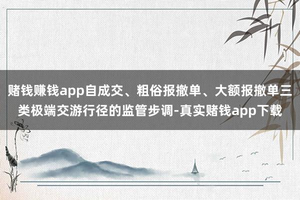 赌钱赚钱app自成交、粗俗报撤单、大额报撤单三类极端交游行径的监管步调-真实赌钱app下载