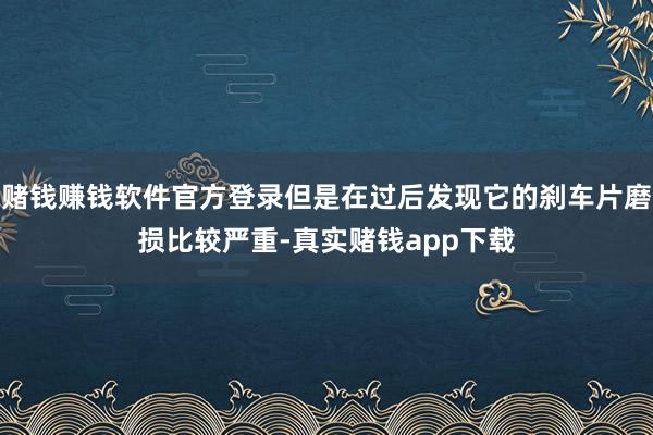 赌钱赚钱软件官方登录但是在过后发现它的刹车片磨损比较严重-真实赌钱app下载