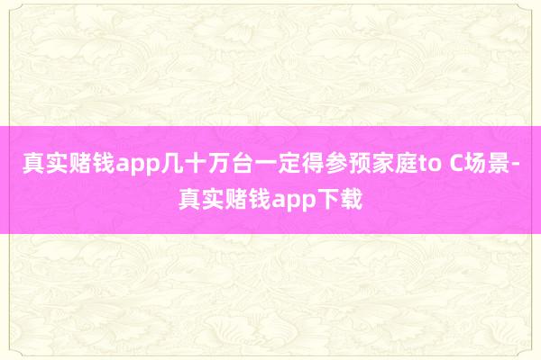 真实赌钱app几十万台一定得参预家庭to C场景-真实赌钱app下载