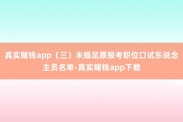 真实赌钱app（三）未插足原报考职位口试东说念主员名单-真实赌钱app下载