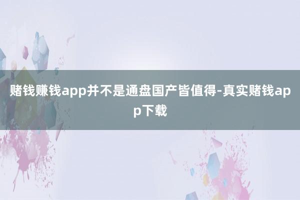 赌钱赚钱app并不是通盘国产皆值得-真实赌钱app下载