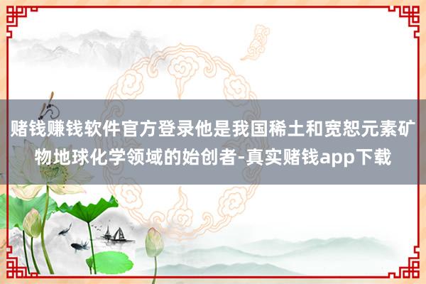 赌钱赚钱软件官方登录他是我国稀土和宽恕元素矿物地球化学领域的始创者-真实赌钱app下载