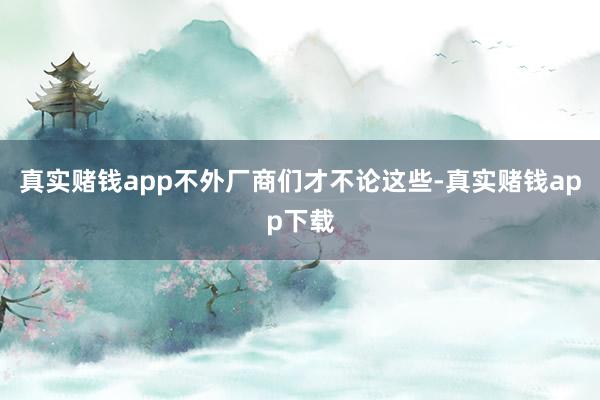 真实赌钱app不外厂商们才不论这些-真实赌钱app下载