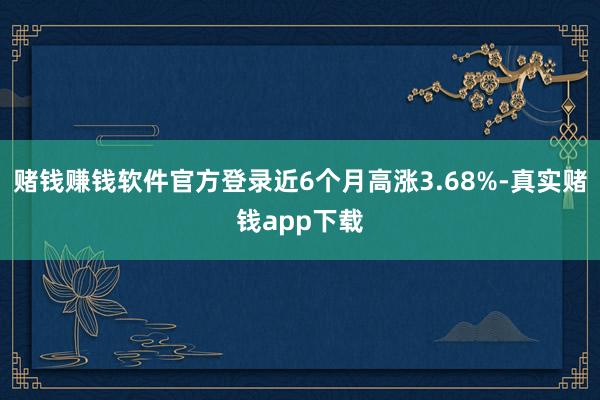 赌钱赚钱软件官方登录近6个月高涨3.68%-真实赌钱app下载