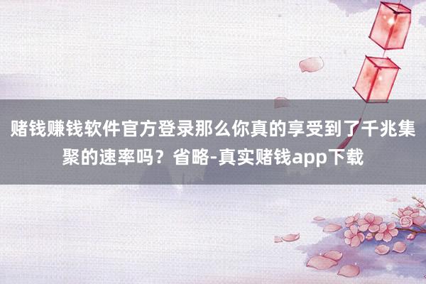 赌钱赚钱软件官方登录那么你真的享受到了千兆集聚的速率吗？省略-真实赌钱app下载