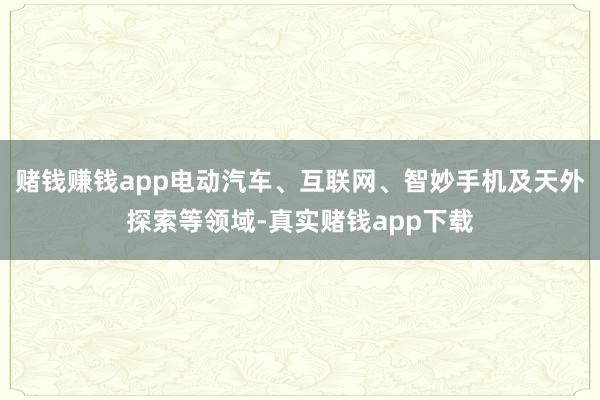 赌钱赚钱app电动汽车、互联网、智妙手机及天外探索等领域-真实赌钱app下载