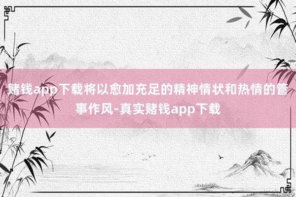 赌钱app下载将以愈加充足的精神情状和热情的管事作风-真实赌钱app下载