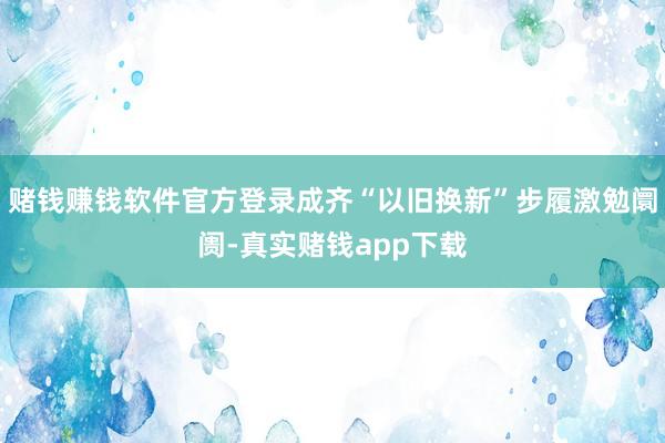 赌钱赚钱软件官方登录成齐“以旧换新”步履激勉阛阓-真实赌钱app下载