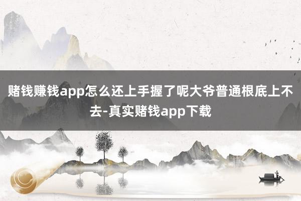 赌钱赚钱app怎么还上手握了呢大爷普通根底上不去-真实赌钱app下载