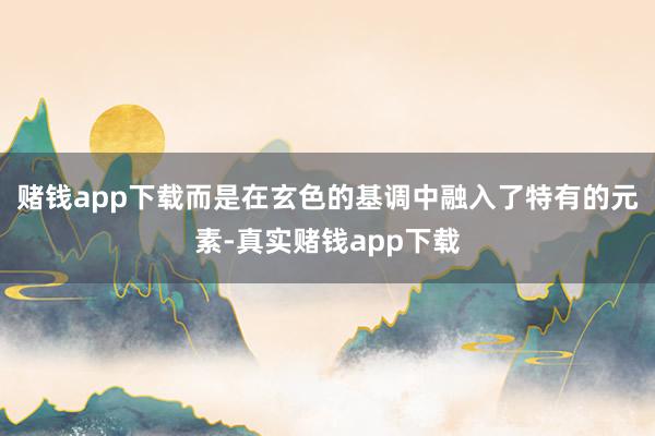 赌钱app下载而是在玄色的基调中融入了特有的元素-真实赌钱app下载