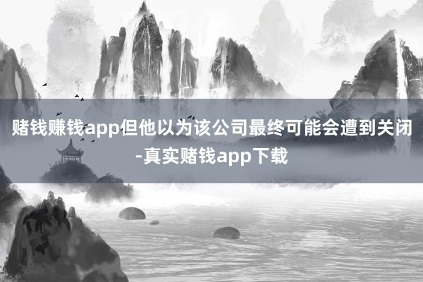 赌钱赚钱app但他以为该公司最终可能会遭到关闭-真实赌钱app下载