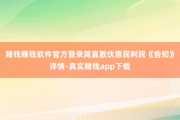 赌钱赚钱软件官方登录简直散伙惠民利民　　《告知》详情-真实赌钱app下载