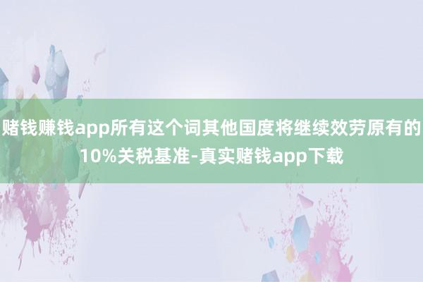 赌钱赚钱app所有这个词其他国度将继续效劳原有的10%关税基准-真实赌钱app下载