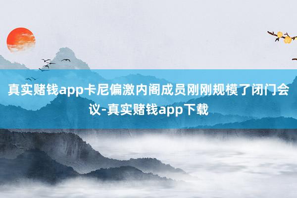 真实赌钱app卡尼偏激内阁成员刚刚规模了闭门会议-真实赌钱app下载
