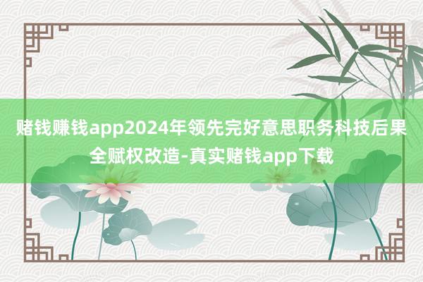 赌钱赚钱app2024年领先完好意思职务科技后果全赋权改造-真实赌钱app下载