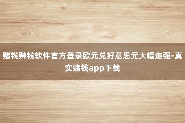 赌钱赚钱软件官方登录欧元兑好意思元大幅走强-真实赌钱app下载
