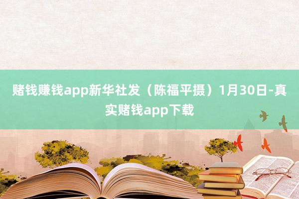 赌钱赚钱app　　新华社发（陈福平摄）　　1月30日-真实赌钱app下载