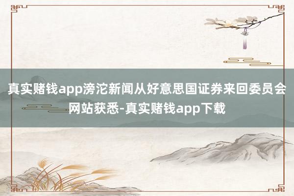 真实赌钱app滂沱新闻从好意思国证券来回委员会网站获悉-真实赌钱app下载
