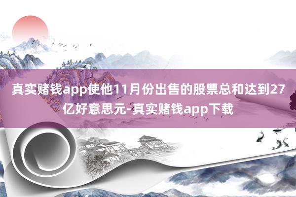 真实赌钱app使他11月份出售的股票总和达到27亿好意思元-真实赌钱app下载