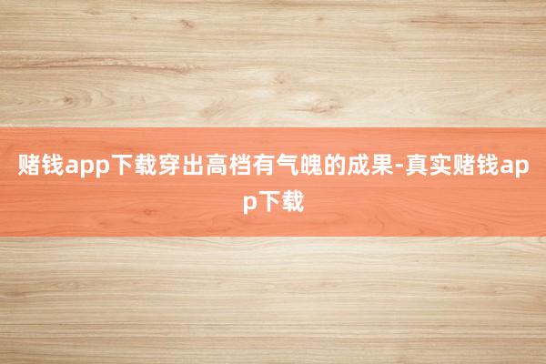 赌钱app下载穿出高档有气魄的成果-真实赌钱app下载