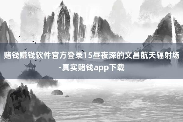 赌钱赚钱软件官方登录15昼夜深的文昌航天辐射场-真实赌钱app下载