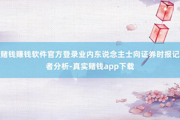 赌钱赚钱软件官方登录业内东说念主士向证券时报记者分析-真实赌钱app下载