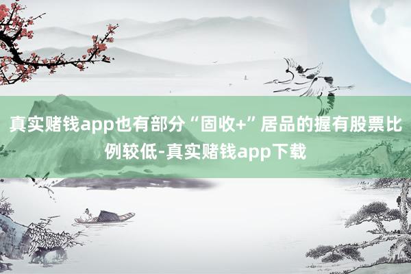真实赌钱app也有部分“固收+”居品的握有股票比例较低-真实赌钱app下载