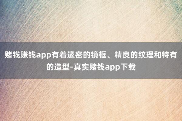 赌钱赚钱app有着邃密的镜框、精良的纹理和特有的造型-真实赌钱app下载