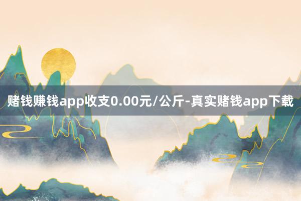 赌钱赚钱app收支0.00元/公斤-真实赌钱app下载