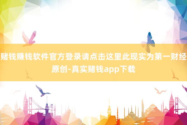 赌钱赚钱软件官方登录请点击这里此现实为第一财经原创-真实赌钱app下载
